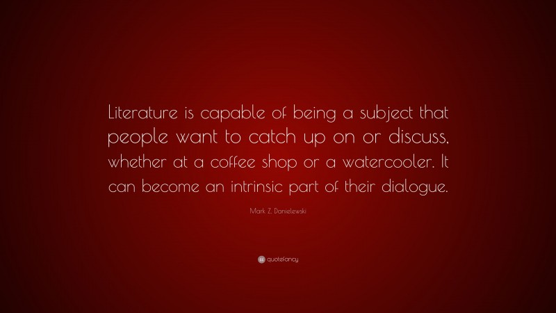 Mark Z. Danielewski Quote: “Literature is capable of being a subject that people want to catch up on or discuss, whether at a coffee shop or a watercooler. It can become an intrinsic part of their dialogue.”