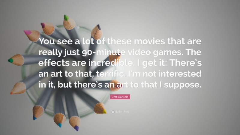 Jeff Daniels Quote: “You see a lot of these movies that are really just 90-minute video games. The effects are incredible. I get it: There’s an art to that, terrific. I’m not interested in it, but there’s an art to that I suppose.”