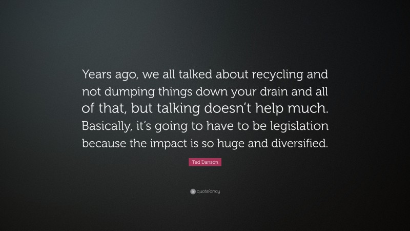 Ted Danson Quote: “Years ago, we all talked about recycling and not dumping things down your drain and all of that, but talking doesn’t help much. Basically, it’s going to have to be legislation because the impact is so huge and diversified.”