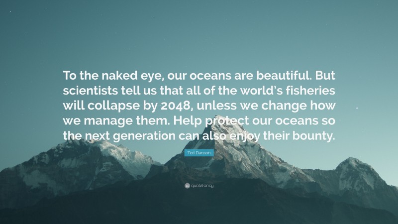 Ted Danson Quote: “To the naked eye, our oceans are beautiful. But scientists tell us that all of the world’s fisheries will collapse by 2048, unless we change how we manage them. Help protect our oceans so the next generation can also enjoy their bounty.”