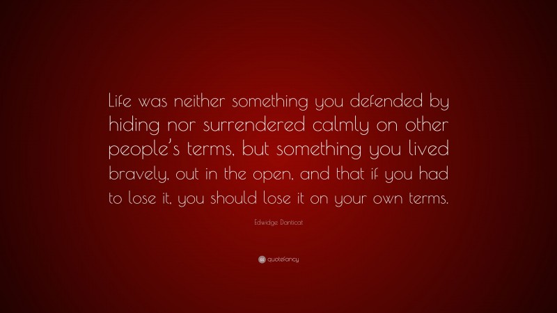Edwidge Danticat Quote: “Life was neither something you defended by hiding nor surrendered calmly on other people’s terms, but something you lived bravely, out in the open, and that if you had to lose it, you should lose it on your own terms.”