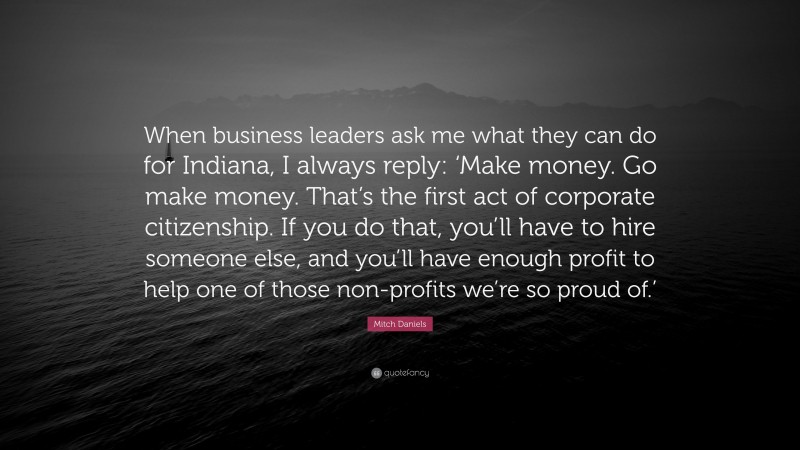 Mitch Daniels Quote: “When business leaders ask me what they can do for Indiana, I always reply: ‘Make money. Go make money. That’s the first act of corporate citizenship. If you do that, you’ll have to hire someone else, and you’ll have enough profit to help one of those non-profits we’re so proud of.’”