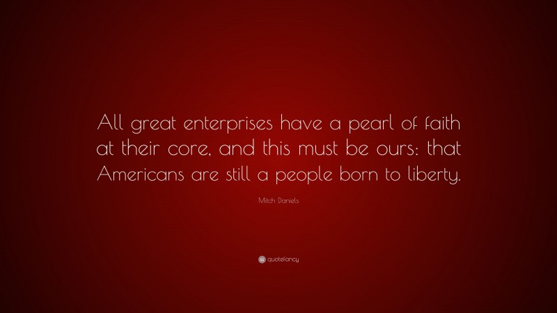 Mitch Daniels Quote: “All great enterprises have a pearl of faith at their core, and this must be ours: that Americans are still a people born to liberty.”