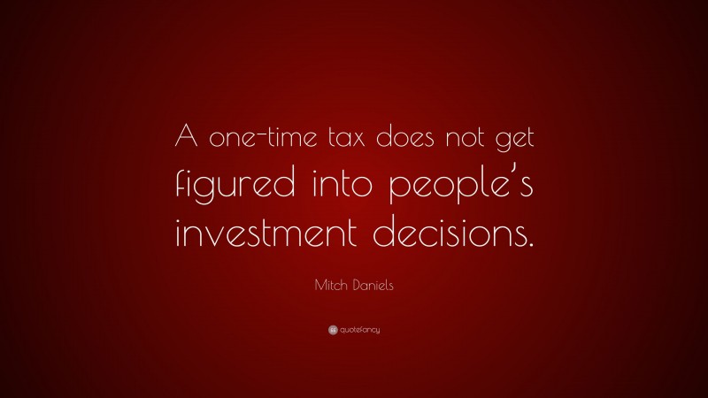 Mitch Daniels Quote: “A one-time tax does not get figured into people’s investment decisions.”