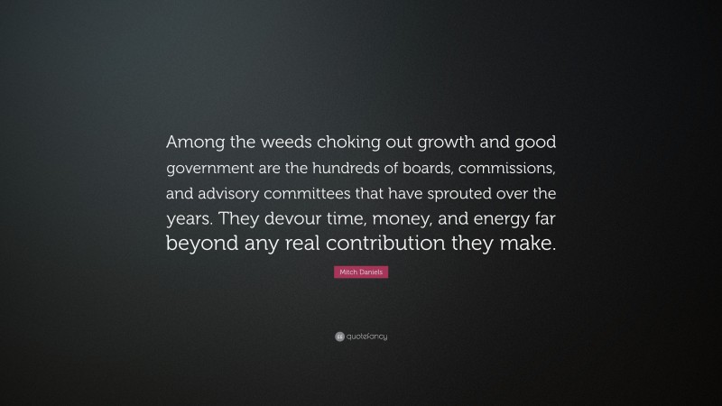 Mitch Daniels Quote: “Among the weeds choking out growth and good government are the hundreds of boards, commissions, and advisory committees that have sprouted over the years. They devour time, money, and energy far beyond any real contribution they make.”
