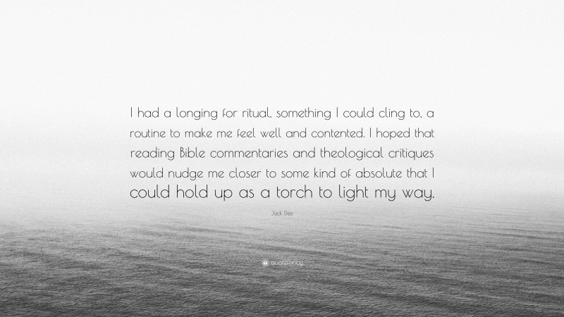 Jack Dee Quote: “I had a longing for ritual, something I could cling to, a routine to make me feel well and contented. I hoped that reading Bible commentaries and theological critiques would nudge me closer to some kind of absolute that I could hold up as a torch to light my way.”