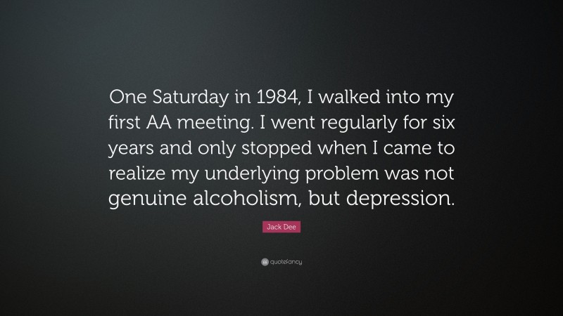 Jack Dee Quote: “One Saturday in 1984, I walked into my first AA meeting. I went regularly for six years and only stopped when I came to realize my underlying problem was not genuine alcoholism, but depression.”