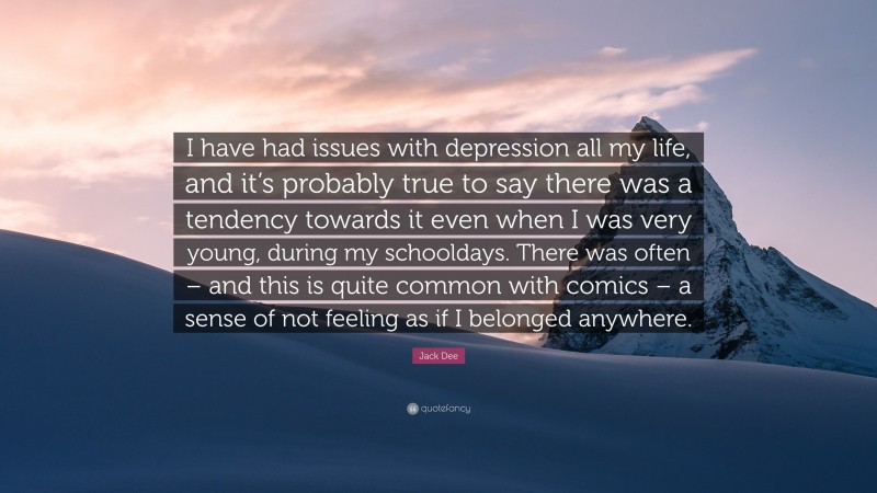 Jack Dee Quote: “I have had issues with depression all my life, and it’s probably true to say there was a tendency towards it even when I was very young, during my schooldays. There was often – and this is quite common with comics – a sense of not feeling as if I belonged anywhere.”