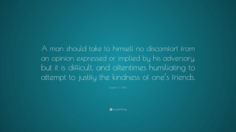 Eugene V. Debs Quote: “A man should take to himself no discomfort from an opinion expressed or implied by his adversary, but it is difficult, and oftentimes humiliating to attempt to justify the kindness of one’s friends.”