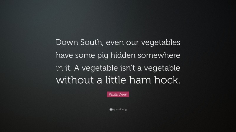 Paula Deen Quote: “Down South, even our vegetables have some pig hidden somewhere in it. A vegetable isn’t a vegetable without a little ham hock.”