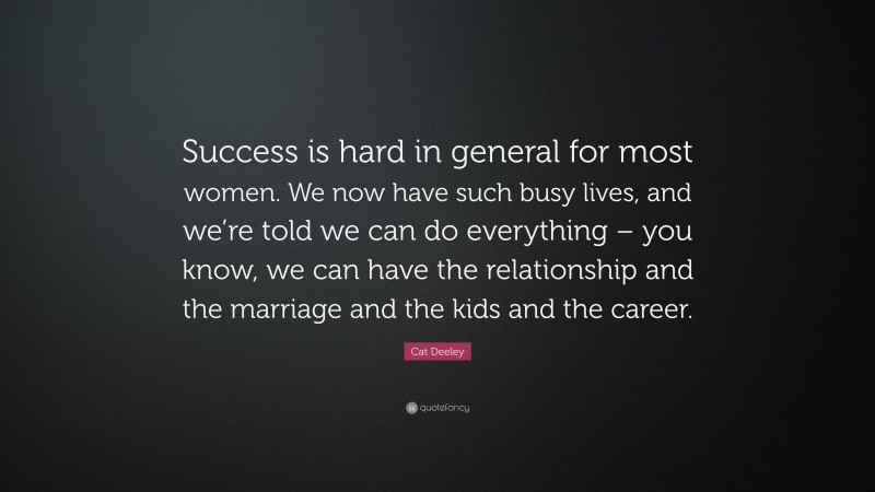 Cat Deeley Quote: “Success is hard in general for most women. We now have such busy lives, and we’re told we can do everything – you know, we can have the relationship and the marriage and the kids and the career.”