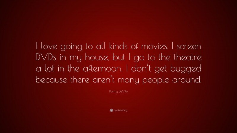 Danny DeVito Quote: “I love going to all kinds of movies, I screen DVDs in my house, but I go to the theatre a lot in the afternoon. I don’t get bugged because there aren’t many people around.”