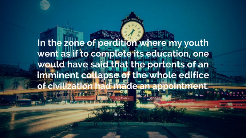 Guy Debord Quote: “In the zone of perdition where my youth went as if to complete its education, one would have said that the portents of an imminent collapse of the whole edifice of civilization had made an appointment.”