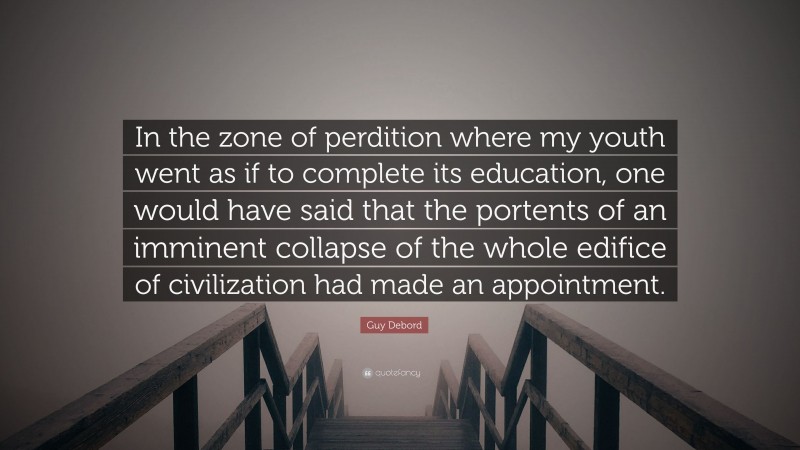 Guy Debord Quote: “In the zone of perdition where my youth went as if to complete its education, one would have said that the portents of an imminent collapse of the whole edifice of civilization had made an appointment.”