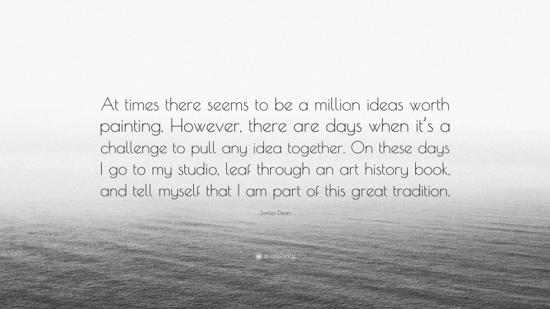 James Dean Quote: “At times there seems to be a million ideas worth painting. However, there are days when it’s a challenge to pull any idea together. On these days I go to my studio, leaf through an art history book, and tell myself that I am part of this great tradition.”