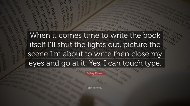 Jeffery Deaver Quote: “When it comes time to write the book itself I’ll shut the lights out, picture the scene I’m about to write then close my eyes and go at it. Yes, I can touch type.”