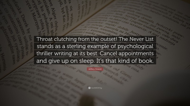 Jeffery Deaver Quote: “Throat clutching from the outset! The Never List stands as a sterling example of psychological thriller writing at its best. Cancel appointments and give up on sleep. It’s that kind of book.”
