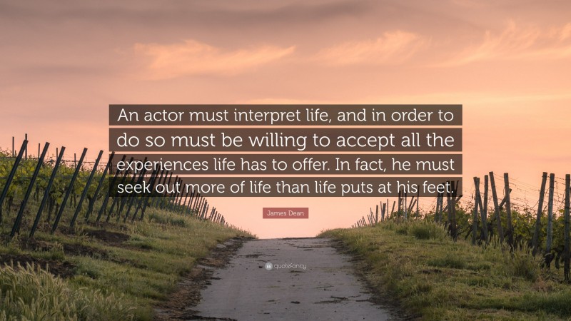 James Dean Quote: “An actor must interpret life, and in order to do so must be willing to accept all the experiences life has to offer. In fact, he must seek out more of life than life puts at his feet.”