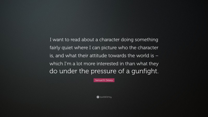 Samuel R. Delany Quote: “I want to read about a character doing something fairly quiet where I can picture who the character is, and what their attitude towards the world is – which I’m a lot more interested in than what they do under the pressure of a gunfight.”