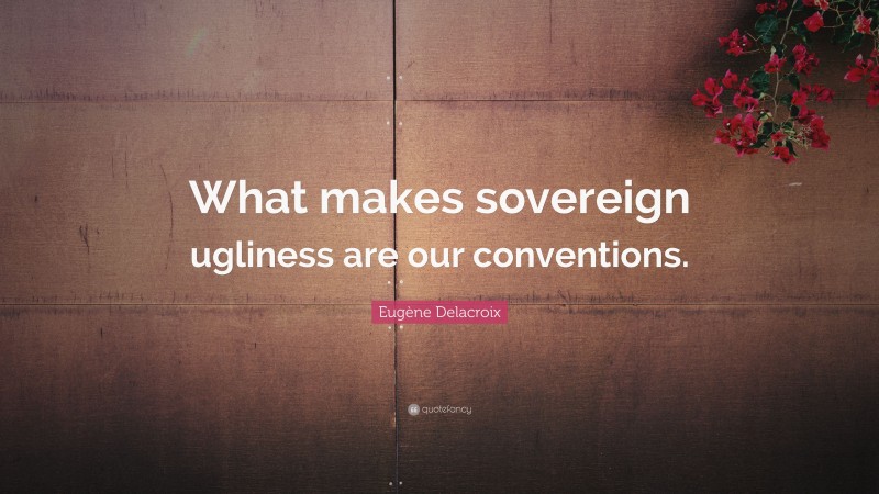 Eugène Delacroix Quote: “What makes sovereign ugliness are our conventions.”
