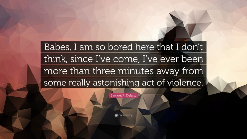 Samuel R. Delany Quote: “Babes, I am so bored here that I don’t think, since I’ve come, I’ve ever been more than three minutes away from some really astonishing act of violence.”