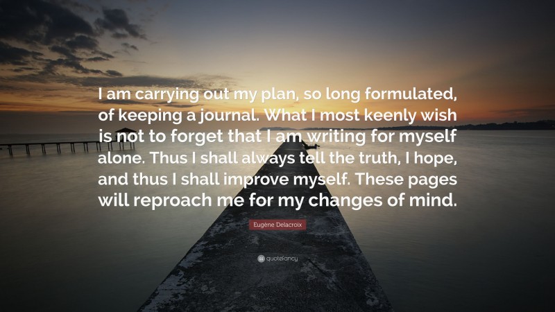 Eugène Delacroix Quote: “I am carrying out my plan, so long formulated, of keeping a journal. What I most keenly wish is not to forget that I am writing for myself alone. Thus I shall always tell the truth, I hope, and thus I shall improve myself. These pages will reproach me for my changes of mind.”