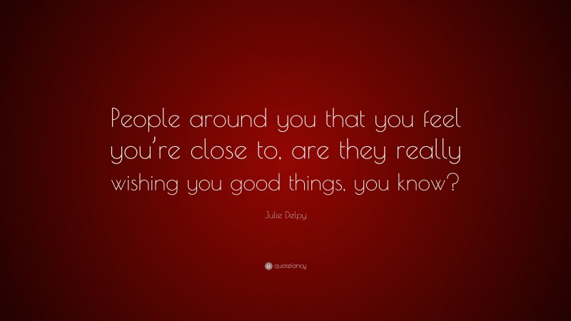 Julie Delpy Quote: “People around you that you feel you’re close to, are they really wishing you good things, you know?”