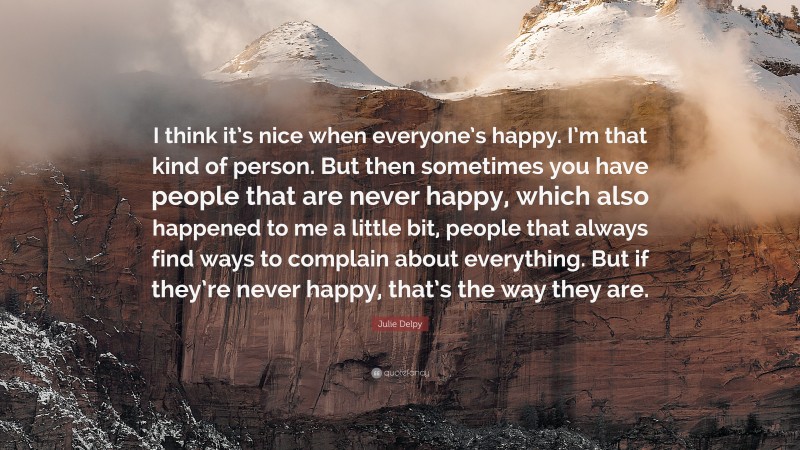 Julie Delpy Quote: “I think it’s nice when everyone’s happy. I’m that kind of person. But then sometimes you have people that are never happy, which also happened to me a little bit, people that always find ways to complain about everything. But if they’re never happy, that’s the way they are.”