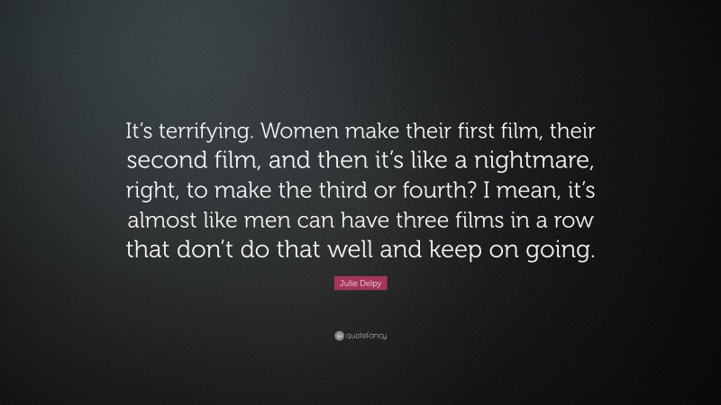 Julie Delpy Quote: “It’s terrifying. Women make their first film, their second film, and then it’s like a nightmare, right, to make the third or fourth? I mean, it’s almost like men can have three films in a row that don’t do that well and keep on going.”