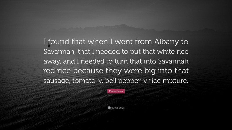 Paula Deen Quote: “I found that when I went from Albany to Savannah, that I needed to put that white rice away, and I needed to turn that into Savannah red rice because they were big into that sausage, tomato-y, bell pepper-y rice mixture.”