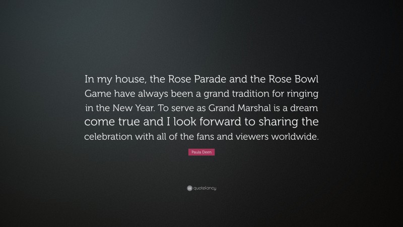 Paula Deen Quote: “In my house, the Rose Parade and the Rose Bowl Game have always been a grand tradition for ringing in the New Year. To serve as Grand Marshal is a dream come true and I look forward to sharing the celebration with all of the fans and viewers worldwide.”