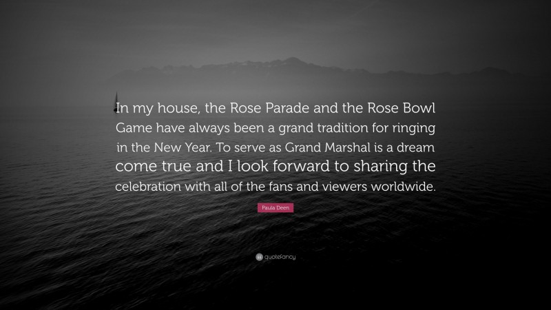 Paula Deen Quote: “In my house, the Rose Parade and the Rose Bowl Game have always been a grand tradition for ringing in the New Year. To serve as Grand Marshal is a dream come true and I look forward to sharing the celebration with all of the fans and viewers worldwide.”