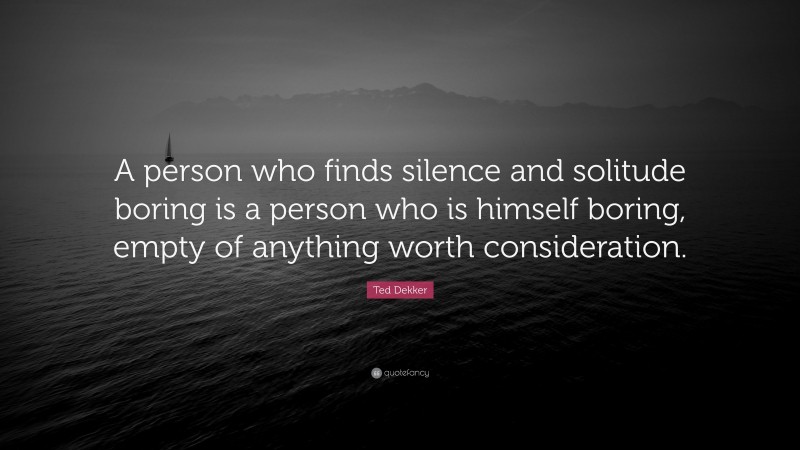 Ted Dekker Quote: “A person who finds silence and solitude boring is a person who is himself boring, empty of anything worth consideration.”