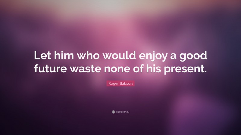 Roger Babson Quote: “Let him who would enjoy a good future waste none of his present.”