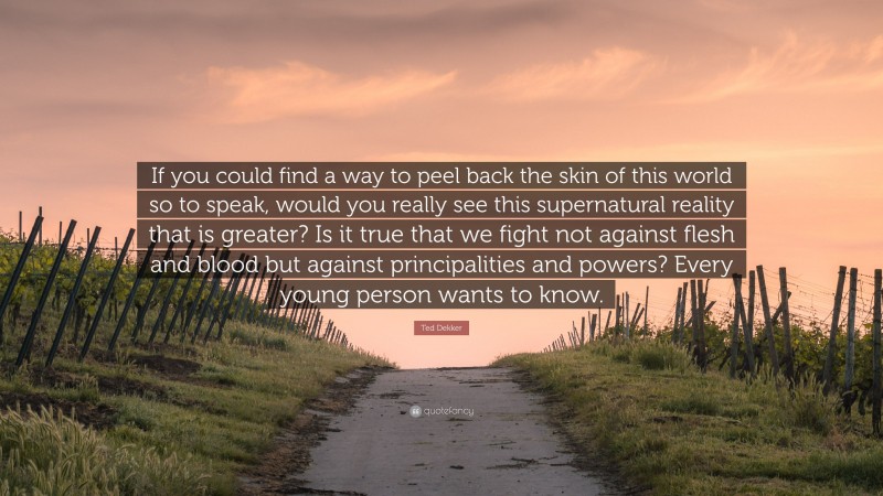 Ted Dekker Quote: “If you could find a way to peel back the skin of this world so to speak, would you really see this supernatural reality that is greater? Is it true that we fight not against flesh and blood but against principalities and powers? Every young person wants to know.”