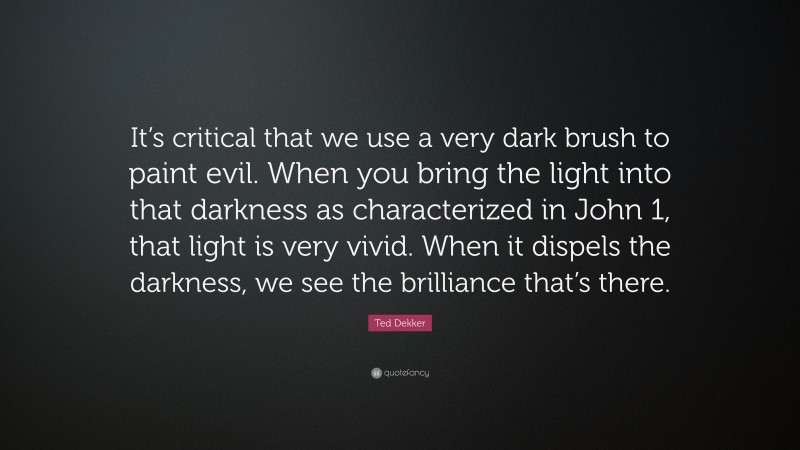 Ted Dekker Quote: “It’s critical that we use a very dark brush to paint evil. When you bring the light into that darkness as characterized in John 1, that light is very vivid. When it dispels the darkness, we see the brilliance that’s there.”