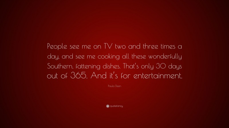 Paula Deen Quote: “People see me on TV two and three times a day, and see me cooking all these wonderfully Southern, fattening dishes. That’s only 30 days out of 365. And it’s for entertainment.”