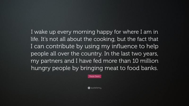 Paula Deen Quote: “I wake up every morning happy for where I am in life. It’s not all about the cooking, but the fact that I can contribute by using my influence to help people all over the country. In the last two years, my partners and I have fed more than 10 million hungry people by bringing meat to food banks.”