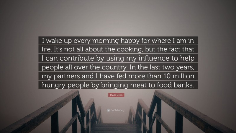 Paula Deen Quote: “I wake up every morning happy for where I am in life. It’s not all about the cooking, but the fact that I can contribute by using my influence to help people all over the country. In the last two years, my partners and I have fed more than 10 million hungry people by bringing meat to food banks.”