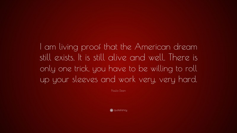 Paula Deen Quote: “I am living proof that the American dream still exists. It is still alive and well. There is only one trick, you have to be willing to roll up your sleeves and work very, very hard.”