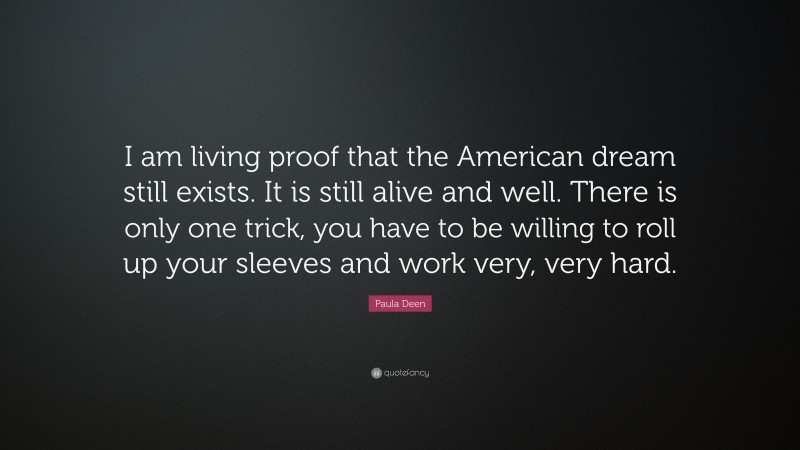 Paula Deen Quote: “I am living proof that the American dream still exists. It is still alive and well. There is only one trick, you have to be willing to roll up your sleeves and work very, very hard.”