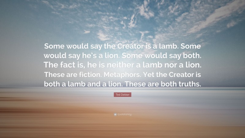 Ted Dekker Quote: “Some would say the Creator is a lamb. Some would say he’s a lion. Some would say both. The fact is, he is neither a lamb nor a lion. These are fiction. Metaphors. Yet the Creator is both a lamb and a lion. These are both truths.”