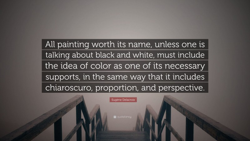 Eugène Delacroix Quote: “All painting worth its name, unless one is talking about black and white, must include the idea of color as one of its necessary supports, in the same way that it includes chiaroscuro, proportion, and perspective.”