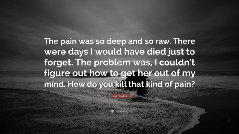 Ted Dekker Quote: “The pain was so deep and so raw. There were days I would have died just to forget. The problem was, I couldn’t figure out how to get her out of my mind. How do you kill that kind of pain?”