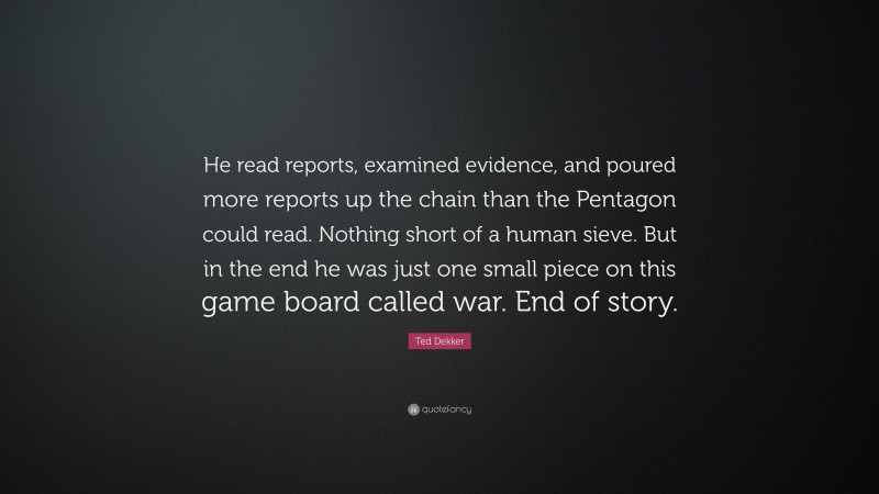 Ted Dekker Quote: “He read reports, examined evidence, and poured more reports up the chain than the Pentagon could read. Nothing short of a human sieve. But in the end he was just one small piece on this game board called war. End of story.”
