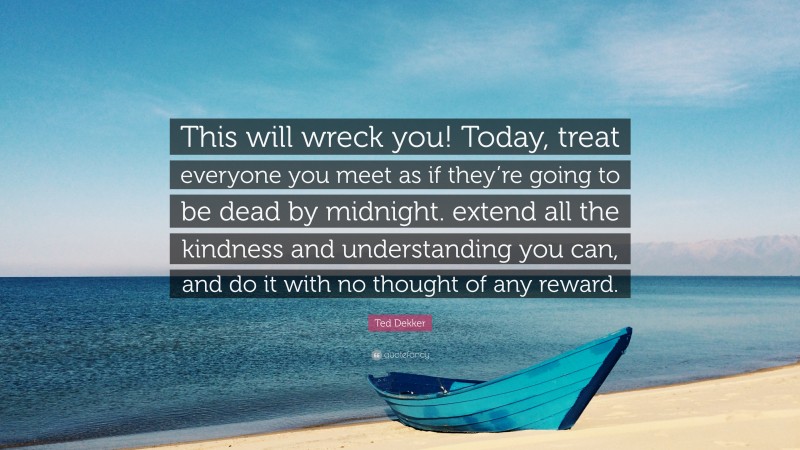 Ted Dekker Quote: “This will wreck you! Today, treat everyone you meet as if they’re going to be dead by midnight. extend all the kindness and understanding you can, and do it with no thought of any reward.”