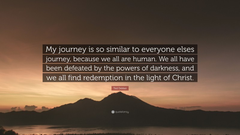 Ted Dekker Quote: “My journey is so similar to everyone elses journey, because we all are human. We all have been defeated by the powers of darkness, and we all find redemption in the light of Christ.”