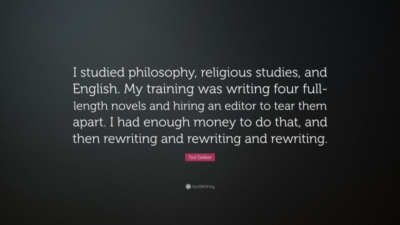 Ted Dekker Quote: “I studied philosophy, religious studies, and English. My training was writing four full-length novels and hiring an editor to tear them apart. I had enough money to do that, and then rewriting and rewriting and rewriting.”