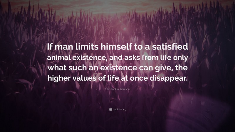 Christopher Dawson Quote: “If man limits himself to a satisfied animal existence, and asks from life only what such an existence can give, the higher values of life at once disappear.”