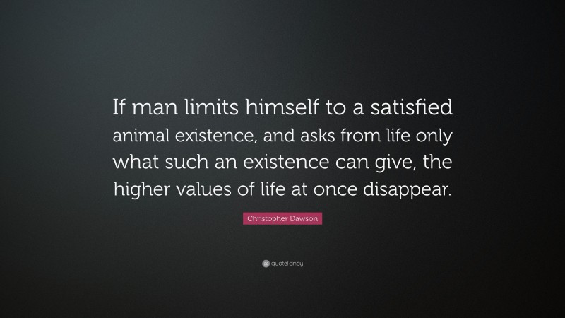 Christopher Dawson Quote: “If man limits himself to a satisfied animal existence, and asks from life only what such an existence can give, the higher values of life at once disappear.”